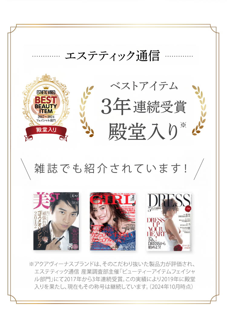 ※アクアヴィーナスブランドは、そのこだわり抜いた製品力が評価され、エステティック通信 産業調査部主催「ビューティーアイテムフェイシャル部門」にて2017年から3年連続受賞。この実績により2019年に殿堂入りを果たし、現在もその称号は継続しています。(2024年10月時点)