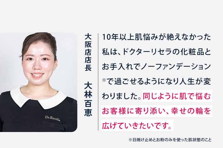 大阪店店長 大林百恵 10年以上肌悩みが絶えなかった私は、ドクターリセラの化粧品とお手入れでノーファンデーションで過ごせるようになり人生が変わりました。同じように肌で悩むお客様に寄り添い、幸せの輪を広げていきたいです。 エステティシャン 潰田希音 中学生の頃から厚塗りメイクをしていた私でも、リセラに出会って「ノーファンデーションの方が綺麗!」と思える自慢のお肌を手に入れることができました。