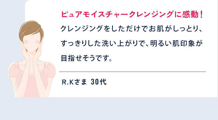 ピュアモイスチャークレンジングに感動!
  クレンジングをしただけでお肌がしっとり、すっきりした洗いあがりで、洗顔をしなくても明るい肌印象が目指せそうです。 R.Kさま 30代