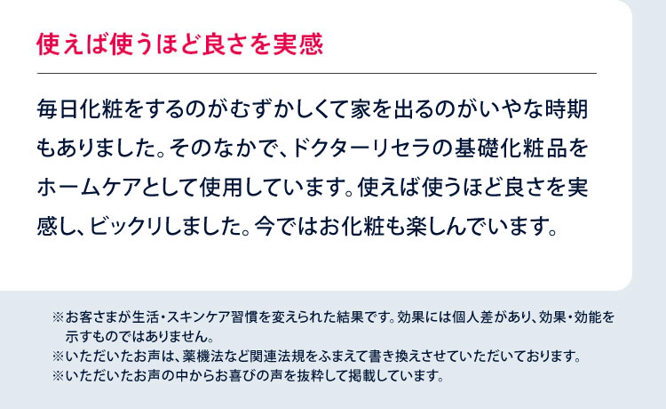使えば使うほど良さを実感 ストレスからアトピーが悪化し、顔も赤くはれあがり、毎日化粧をするのが困難で家を出るのがいやな時期もありました。そのなかで、ドクターリセラの基礎化粧品をホームケアとして使用しています。使えば使うほど良さを実感し、ビックリしました。今ではお化粧も楽しんでいます。