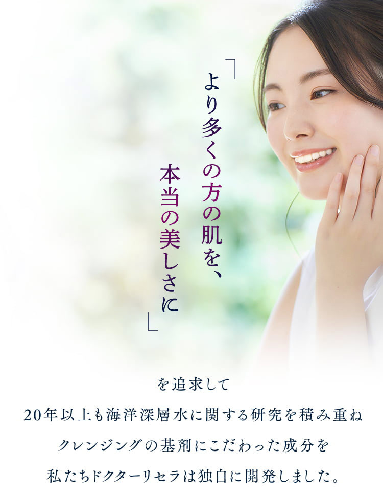 より多くの方の肌を、本当の美しさにもどすことを追求して20年以上も海洋深層水に関する研究を積み重ねクレンジングの基剤にこだわった成分を私たちドクターリセラは独自に開発しました。