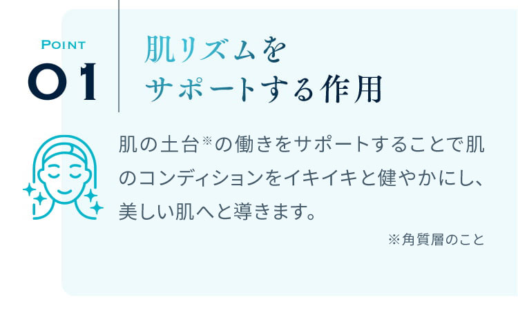 POINT01 肌リズムをサポートする作用 肌の土台であるコラーゲンやエラスチンの働きをサポートすることで肌のコンディションをイキイキと元気にし、美しい肌へと導きます。