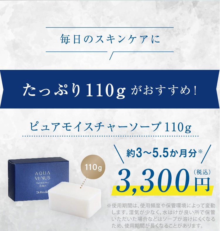 毎日のスキンケアに たっぷり110gがおすすめ! ピュアモイスチャーソープ110g 110g 約3・.5ヶ月分※ 3,300円(税込) ※使用方法や頻度により個人差があります。