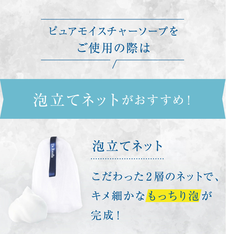 ピュアモイスチャーソープをご使用の際は 泡立てネットがおすすめ! 泡立てネット(R)こだわった2層のネットで、キメ細かなもっちり泡が完成!