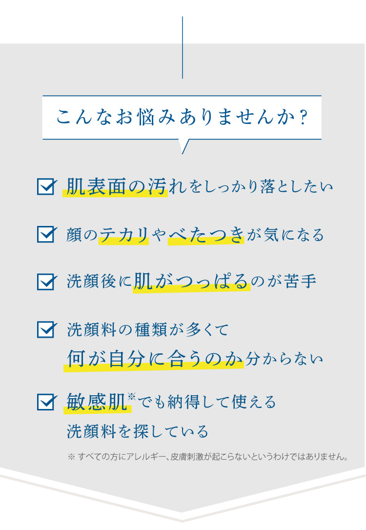 こんなお悩みありませんか? 毛穴の汚れをしっかり落としたい 顔のテカリやべたつきが気になる 洗顔後に肌がつっぱるのが苦手 洗顔料の種類が多くて何が自分に合うのか分からない 敏感肌でも安心して使える
  洗顔料を探している