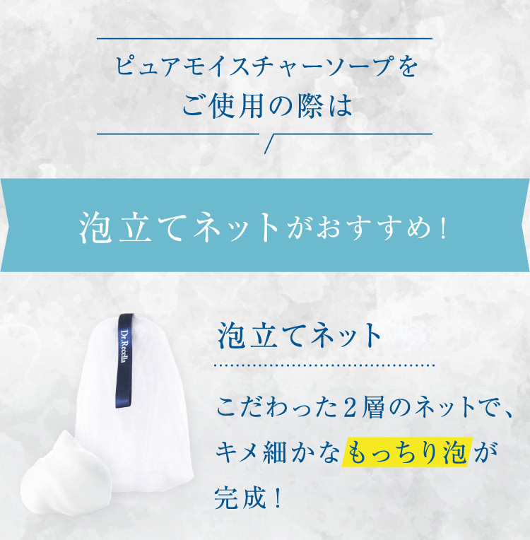 ピュアモイスチャーソープをご使用の際は 泡立てネットがおすすめ! 泡立てネット(R)こだわった2層のネットで、キメ細かなもっちり泡が完成!