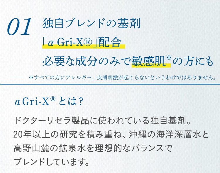 01 独自ブレンドの基剤「αGri-XR」配合必要な成分のみで敏感肌の方にも αGri-XRとは? ドクターリセラ製品に使われている独自基剤。20年以上の研究を積み重ね、沖縄の海洋深層水と高野山麓の鉱泉水を理想的なバランスで ブレンドしています。