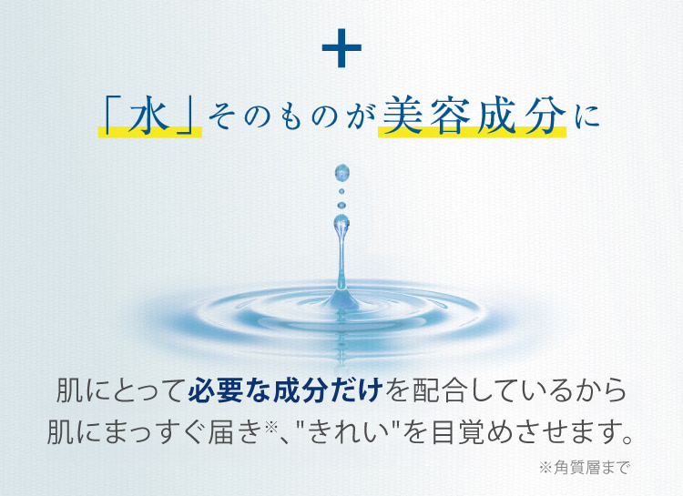 + 「水」そのものが美容成分に 肌にとって必要な成分だけを配合しているから肌にまっすぐ届き、“きれい”を目覚めさせます。