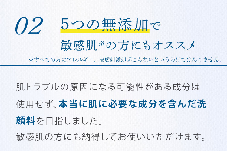 02 5つの無添加で敏感肌の方にもオススメ 肌トラブルの原因になる可能性がある成分は使用せず、本当に肌に必要な成分を含んだ洗顔料を目指しました。敏感肌の方にも安心してお使いいただけます。