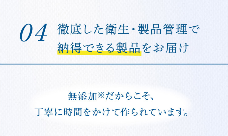 04 徹底した衛生・製品管理で安心できる製品をお届け 無添加※だからこそ、丁寧に時間をかけて作られています。