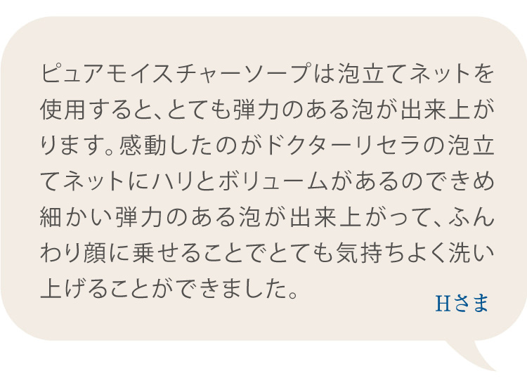 ピュアモイスチャーソープは泡立てネットを使用すると、とても弾力のある泡が出来上がります。感動したのが泡立てネットにハリとボリュームがあるのできめ細かい弾力のある泡が出来上がって、ふんわり顔に乗せることでとても気持ちよく洗い上げることができました。 Hさま
