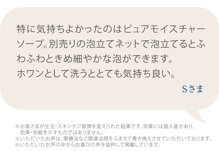 特に気持ちよかったのはピュアモイスチャーソープ。泡立てネットで泡立てるとふわふわときめ細やかな泡ができます。  ホワンとして洗うととても気持ち良い。 Sさま ※個人の感想であり、効果効能を示すものではありません。