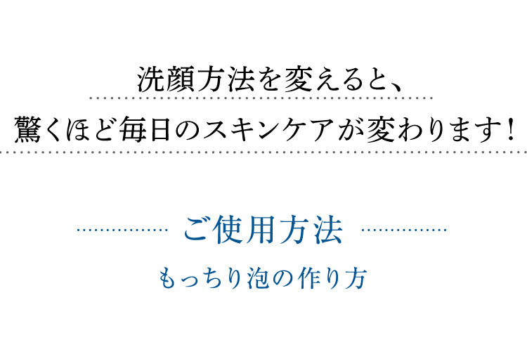 洗顔方法を変えるだけで、驚くほど毎日のスキンケアが変わります! ご使用方法 もっちり泡の作り方