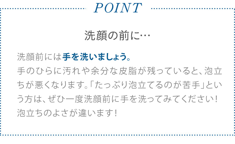 POINT 洗顔の前に… 洗顔前には手を洗いましょう。 手のひらに汚れや余分な皮脂が残っていると、泡立ちが悪くなります。「たっぷり泡だてるのが苦手」という方は、ぜひ一度洗顔前に手を洗ってみてください! 泡立ちのよさが違います!