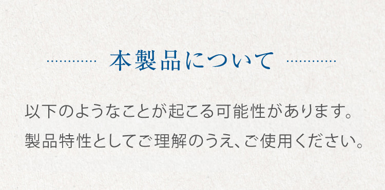 本製品について 以下のことが起こりうる可能性がありますが、肌にやさしい製品であることに変わりはありませんので、安心してご使用ください。