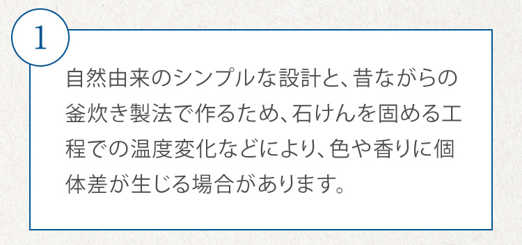1 自然由来のシンプルな設計と、昔ながらの釜炊き製法で作るため、石けんを固める工程での温度変化などにより、色やにおいに個体差が生じる場合があります。