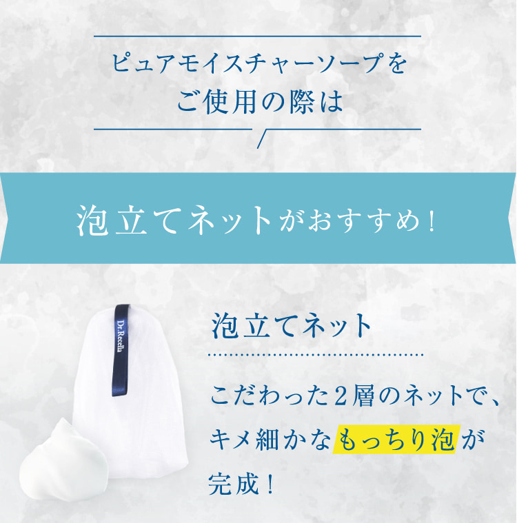 ピュアモイスチャーソープをご使用の際は 泡立てネットがおすすめ! 泡立てネット(R)こだわった2層のネットで、キメ細かなもっちり泡が完成!