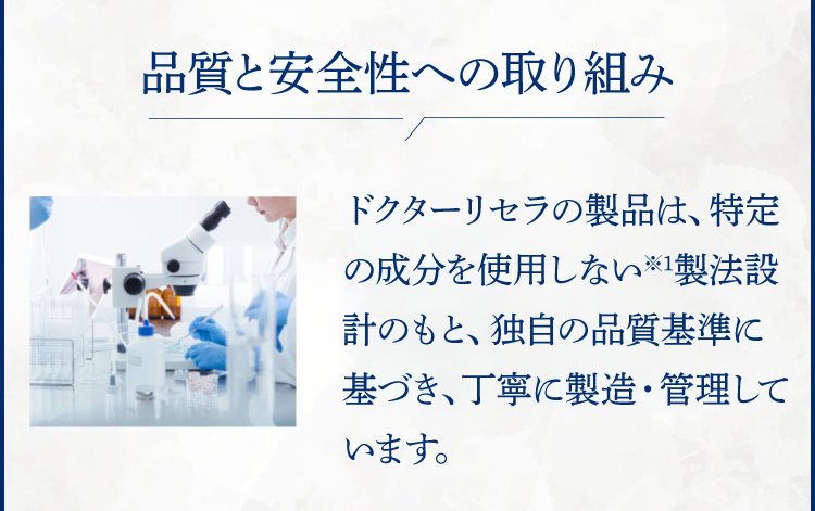 徹底した安心・安全管理 ドクターリセラの製品は全て無添加※1。そのため厳しい安全基準を設け、丁寧に時間をかけてお届けしています。