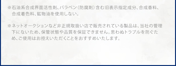 ※1 石油系合成界面活性剤、パラベン(防腐剤)含む旧表示指定成分、合成香料、合成着色料、鉱物油不使用 ※ ネットオークションなど非正規取扱い店で販売されている製品は、弊社で流通状態や保管状態などを把握できないため、品質や安全性を保障しかねます。※ 万が一トラブルが生じた場合も弊社では責任を負いかねますことをご了承ください。※ ドクターリセラ製品のご購入は正規お取扱い店および公式通販サイトにてお買い求めください。