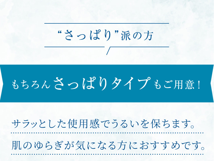“さっぱり”派の方 もちろんさっぱりタイプもご用意! サラッとした使用感でうるおいを保ち、肌のゆらぎが気になる方におすすめです。