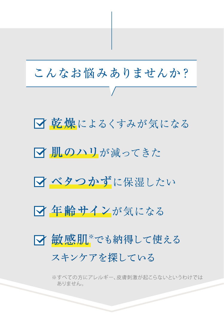 こんなお悩みありませんか? 乾燥によるくすみが気になる 肌のハリが減ってきた ベタつかずに保湿したい 年齢サインが気になる