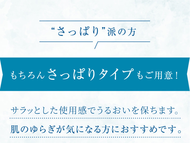 “さっぱり”派の方 もちろんさっぱりタイプもご用意! サラッとした使用感でうるおいを保ち、肌のゆらぎが気になる方におすすめです。敏感肌でも安心して使えるスキンケアを探している