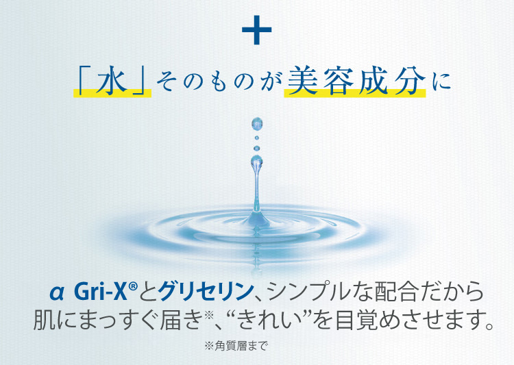 + 「水」そのものが美容成分に α Gri-XRとグリセリン、シンプルな配合だから肌にまっすぐ届き、“きれい”を目覚めさせます。