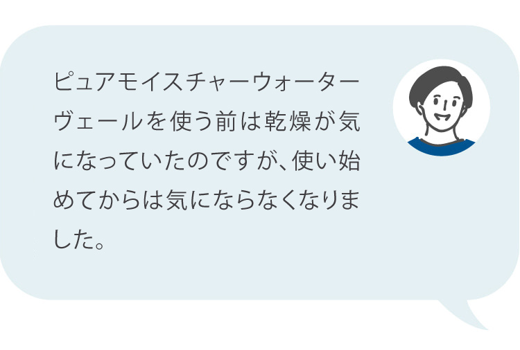 ピュアモイスチャーウォーターヴェールを使う前は乾燥が酷く日中何度もスプレー化粧水をしていましたが、ピュアモイスチャーウォーターヴェールを使用したら朝夜の2回で使えています。