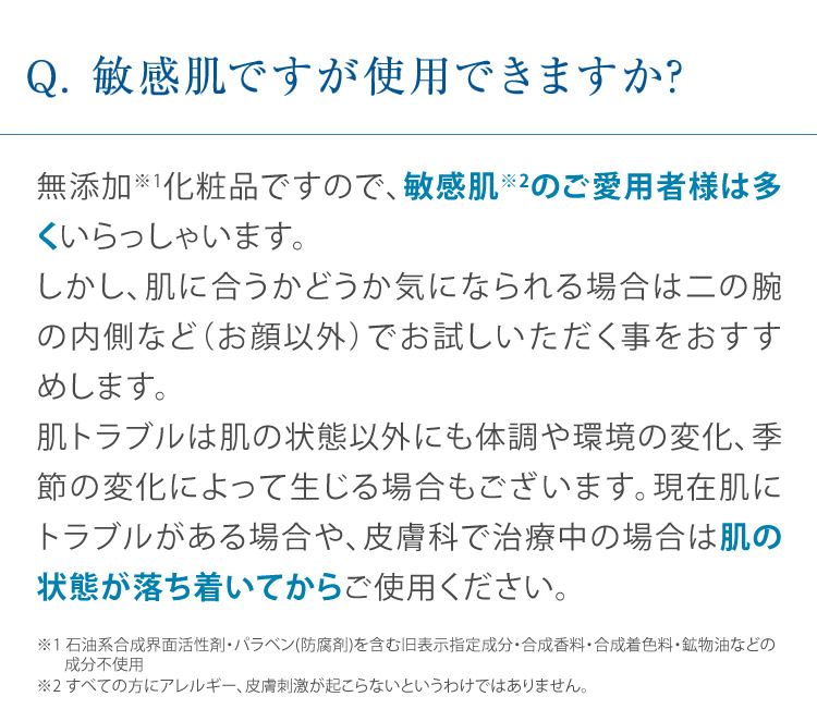 Q. 敏感肌ですが使用できますか? 無添加化粧品ですので、敏感肌のご愛用者様は多くいらっしゃいます。しかし、肌に合うかどうか気になられる場合は二の腕の内側など (お顔以外) でお試しいただく事をおすすめします。肌トラブルは肌の状態以外にも体調や環境の変化、季節の変化によって生じる場合もございます。現在肌にトラブルがある場合や、皮膚科で治療中の場合は肌の状態が落ち着いてからご使用ください。
