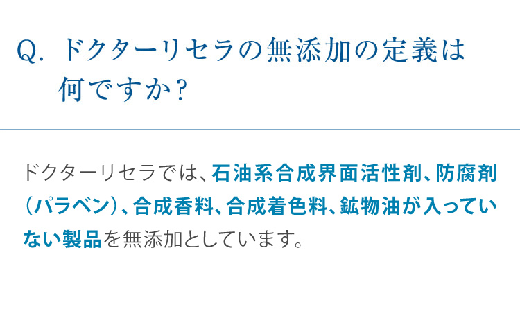 Q. ドクターリセラの無添加の定義は何ですか? ドクターリセラでは、石油系合成界面活性剤・防腐剤(パラベン)、合成香料、合成着色料、鉱物油が一切入っていない製品を無添加としています。