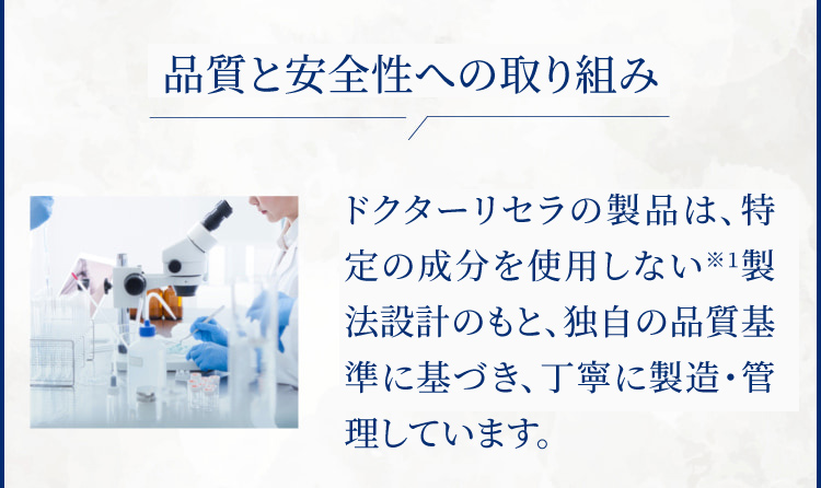 徹底した安心・安全管理 ドクターリセラの製品は全て無添加※1。そのため厳しい安全基準を設け、丁寧に時間をかけてお届けしています。