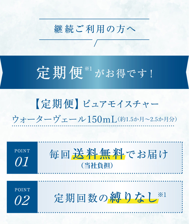継続ご利用の方へ 定期便※1がお得です! 【定期便】ピュアモイスチャーウォーターヴェール150mL(約1.5ヶ月分)POINT01 毎回送料無料でお届け POINT02 定期回数の縛りなし※1