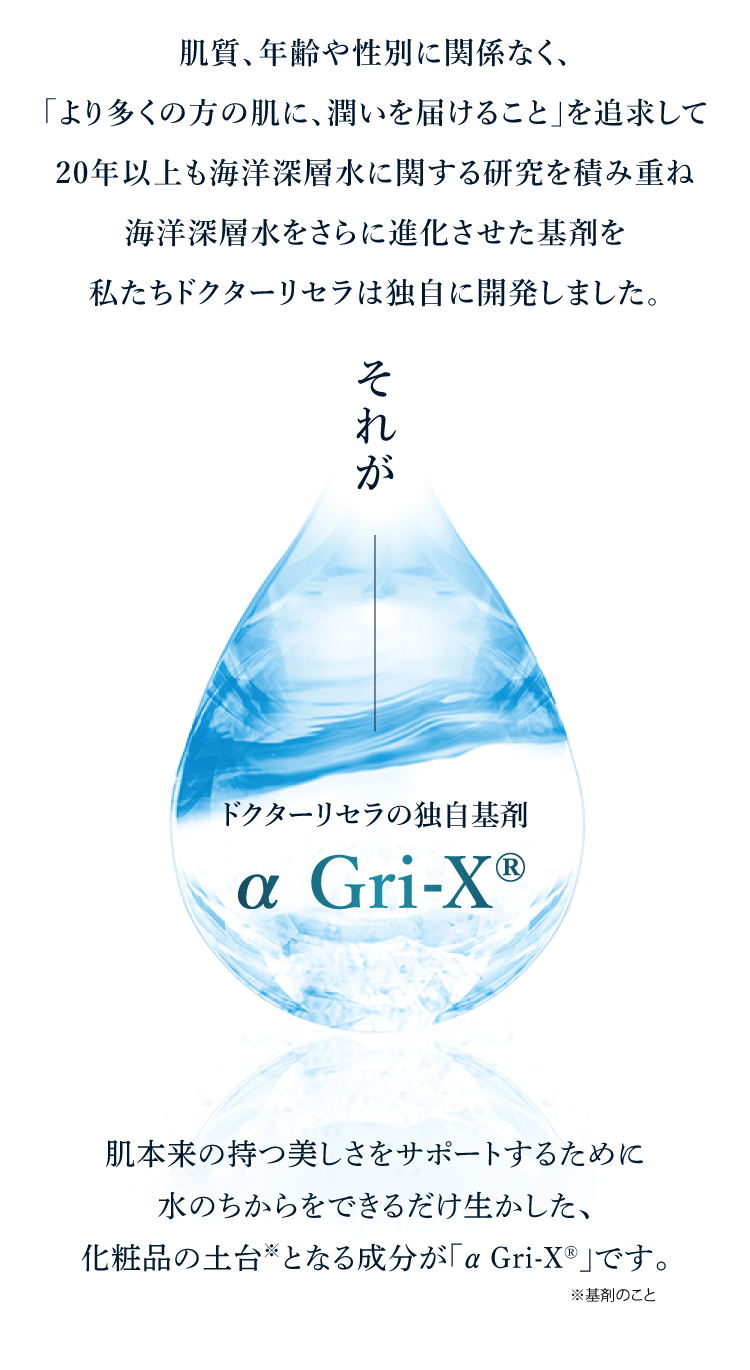 それが ドクターリセラの独自基剤 αGri-XR 肌本来の持つ美しさをサポートするために水のちからをできるだけいかした、化粧品の土台となる成分が「α Gri-XR=vです。