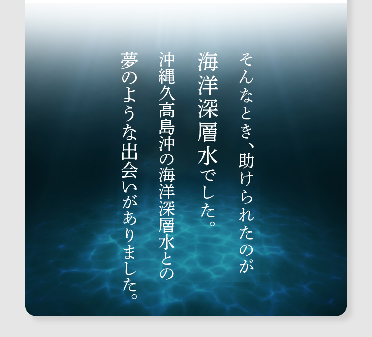 そんなとき、助けられたのが海洋深層水でした。