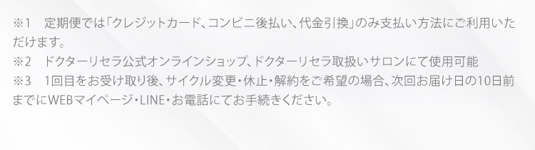 ※1　定期便では「クレジットカード、コンビニ後払い、代金引換」のみ支払方法にご利用いただけます。 ※2　ドクターリセラ公式オンラインショップ、ドクターリセラ取扱いサロンにて使用可能 ※3　1回目をお受け取り後、サイクル変更・休止・解約をご希望の場合、次回お届け日の10日前までにマイページにてお手続き、もしくはお電話、お問い合わせフォームにてご連絡ください。