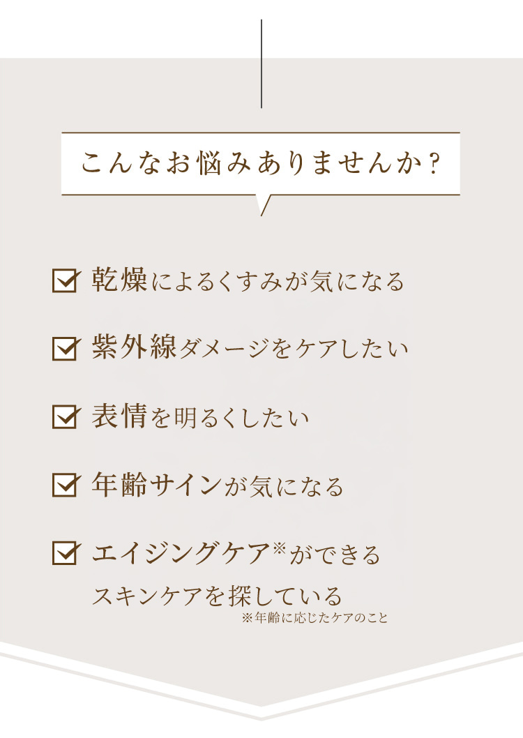 こんなお悩みありませんか?  乾燥によるくすみが気になる 紫外線ダメージをケアしたい 肌印象を明るくしたい 年齢サインが気になる 敏感肌でも安心して使えるスキンケアを探している