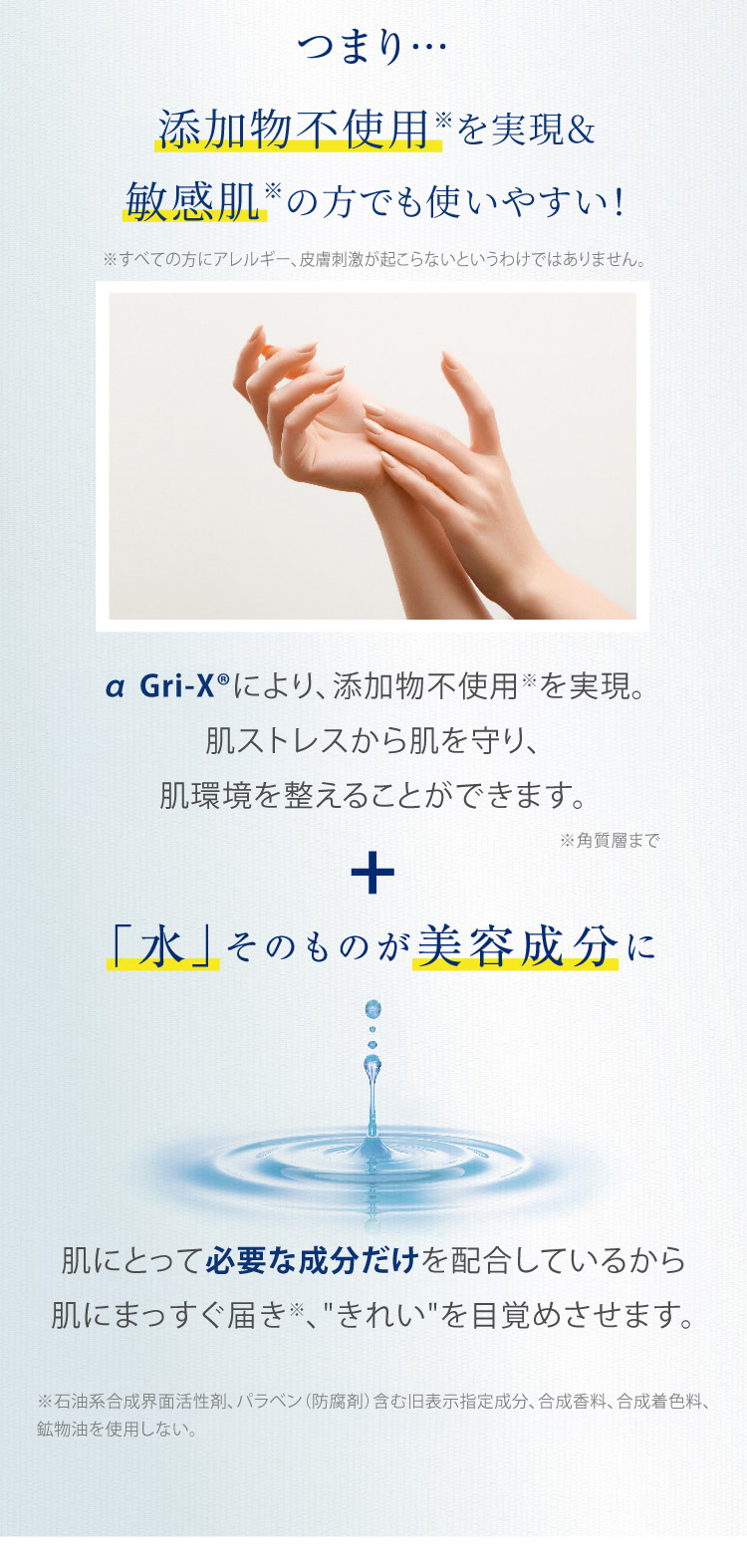 つまり… 添加物不使用※を実現&敏感肌の方でも使いやすい! α Gri-XRにより、添加物不使用※を実現。肌ストレスを軽減し、肌環境を整えることができます。+「水」そのものが美容成分に 肌にとって必要な成分だけを配合しているから肌にまっすぐ届き、“きれい”を目覚めさせます。※ 石油系合成界面活性剤、パラベン(防腐剤)含む旧表示指定成分、合成香料、合成着色料、
  鉱物油不使用