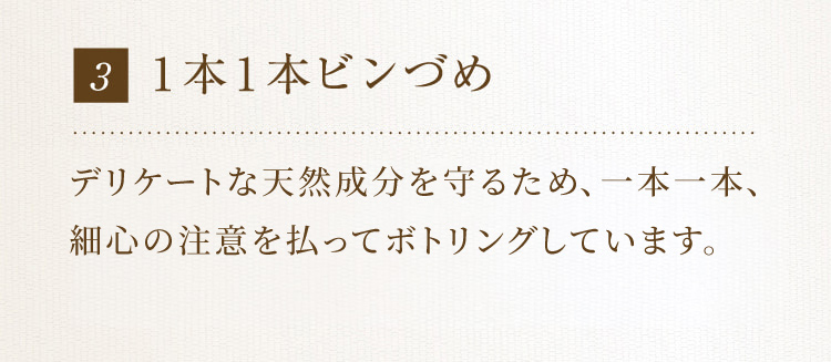 3 1本1本ビンづめ 天然成分を配合しており、機械を使うと絶妙な成分バランスが崩れるため、1本ずつ手作業でビンづめしています。