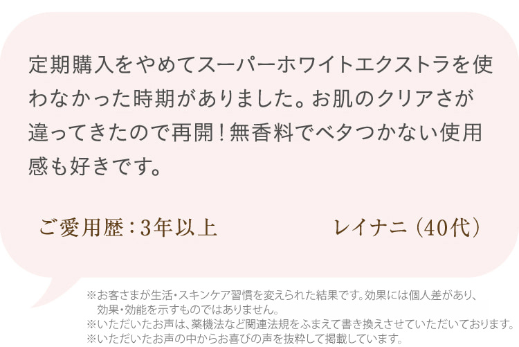 定期購入をやめてスーパーホワイトエクストラを使わなかった時期がありました。お肌のクリアさが違ってきたので再開!無香料でベタつかない使用感も好きです。 ご愛用歴:3年以上 レイナニ(40代)※個人の感想であり、効果効能を示すものではありません。
