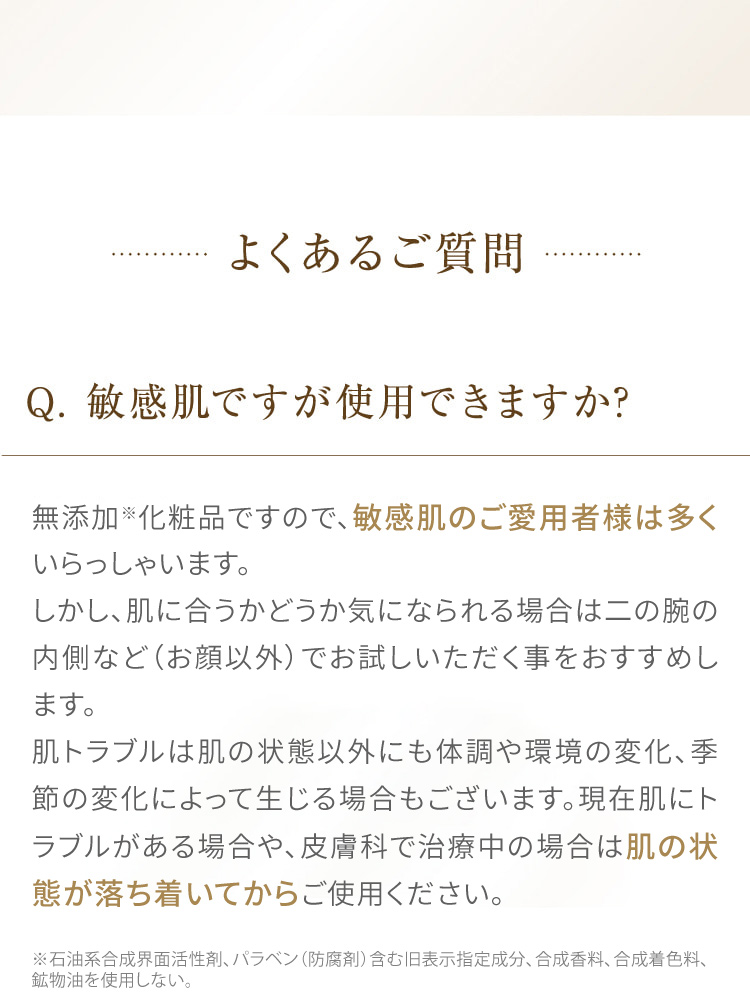 よくあるご質問 Q.敏感肌ですが使用できますか? 無添加化粧品ですので、敏感肌のご愛用者様は多くいらっしゃいます。しかし、肌に合うかどうか気になられる場合は二の腕の内側など (お顔以外) でお試しいただく事をおすすめします。肌トラブルは肌の状態以外にも体調や環境の変化、季節の変化によって生じる場合もございます。現在肌にトラブルがある場合や、皮膚科で治療中の場合は肌の状態が落ち着いてからご使用ください。