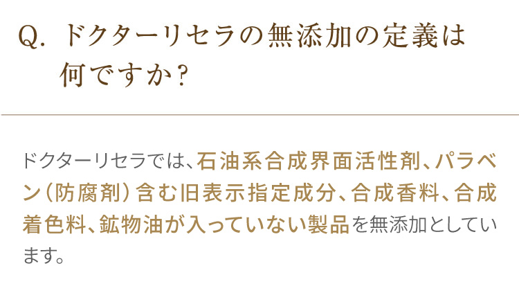 Q. ドクターリセラの無添加の定義は何ですか? ドクターリセラでは、石油系合成界面活性剤・防腐剤(パラベン)、合成香料、合成着色料、鉱物油が一切入っていない製品を無添加としています。