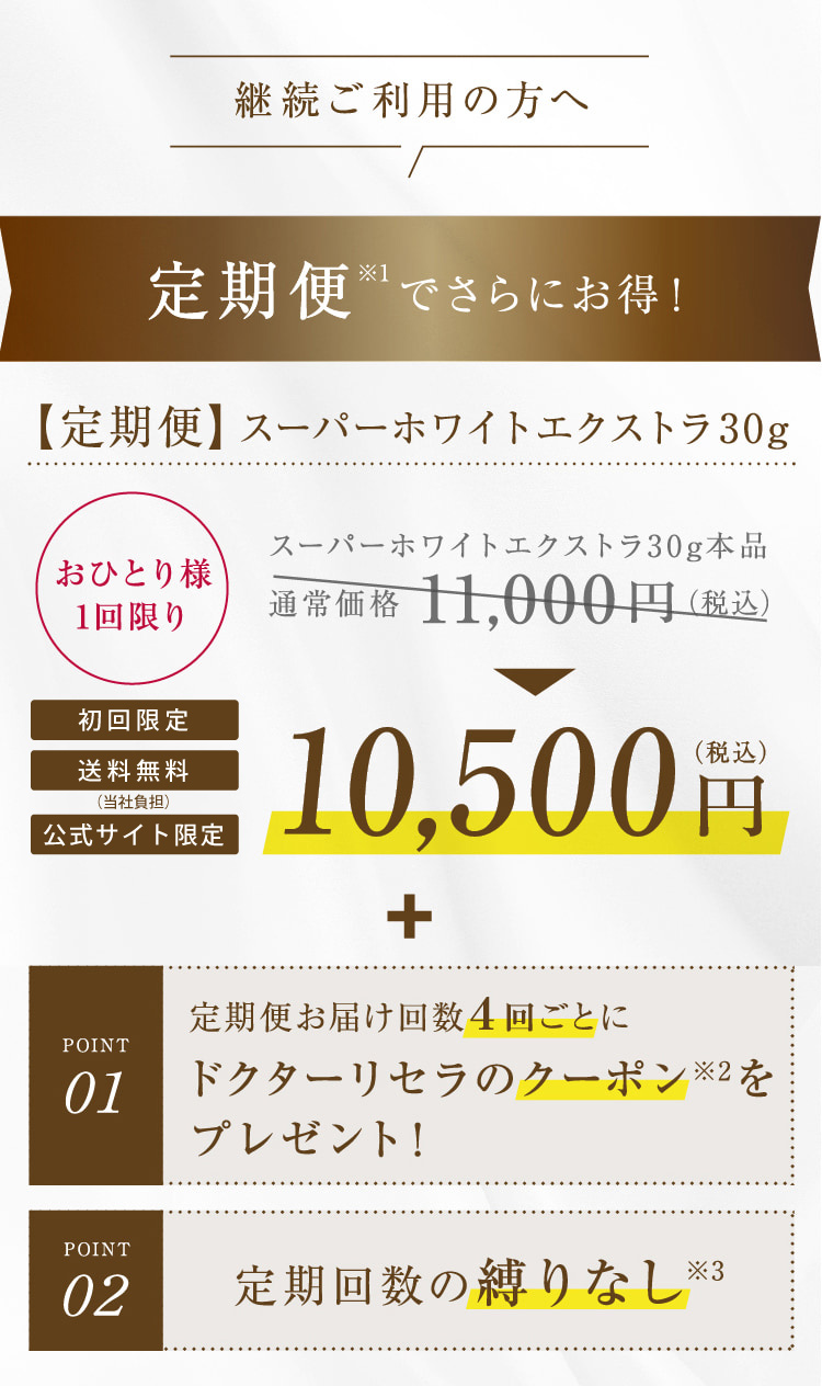 継続ご利用の方へ 定期便※1でさらにお得!【定期便】スーパーホワイトエクストラ30g おひとり様1回限り 初回限定 送料無料 公式サイト限定 スーパーホワイトエクストラ30g本品 通常価格11,000円(税込) 10,500円(税込) + POINT01 定期便お届け回数4回ごとにドクターリセラのクーポンをプレゼント! POINT02 定期回数の縛りなし※3