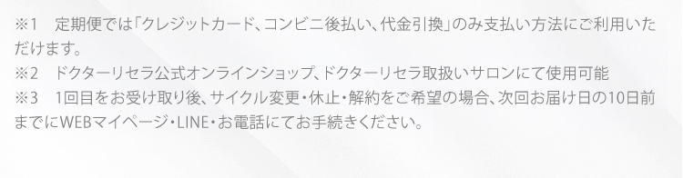 ※1　定期便では「クレジットカード、コンビニ後払い、代金引換」のみ支払方法にご利用いただけます。 ※2　ドクターリセラ公式オンラインショップ、ドクターリセラ取扱いサロンにて使用可能 ※3　1回目をお受け取り後、サイクル変更・休止・解約をご希望の場合、次回お届け日の10日前までにマイページにてお手続き、もしくはお電話、お問い合わせフォームにてご連絡ください。