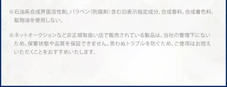 ※1 石油系合成界面活性剤、パラベン(防腐剤)含む旧表示指定成分、合成香料、合成着色料、 鉱物油不使用 ※ ネットオークションなど非正規取扱い店で販売されている製品は、弊社で流通状態や保管状態などを把握できないため、品質や安全性を保障しかねます。 ※ 万が一トラブルが生じた場合も弊社では責任を負いかねますことをご了承ください。※ ドクターリセラ製品のご購入は正規お取扱い店および公式通販サイトにてお買い求めください。