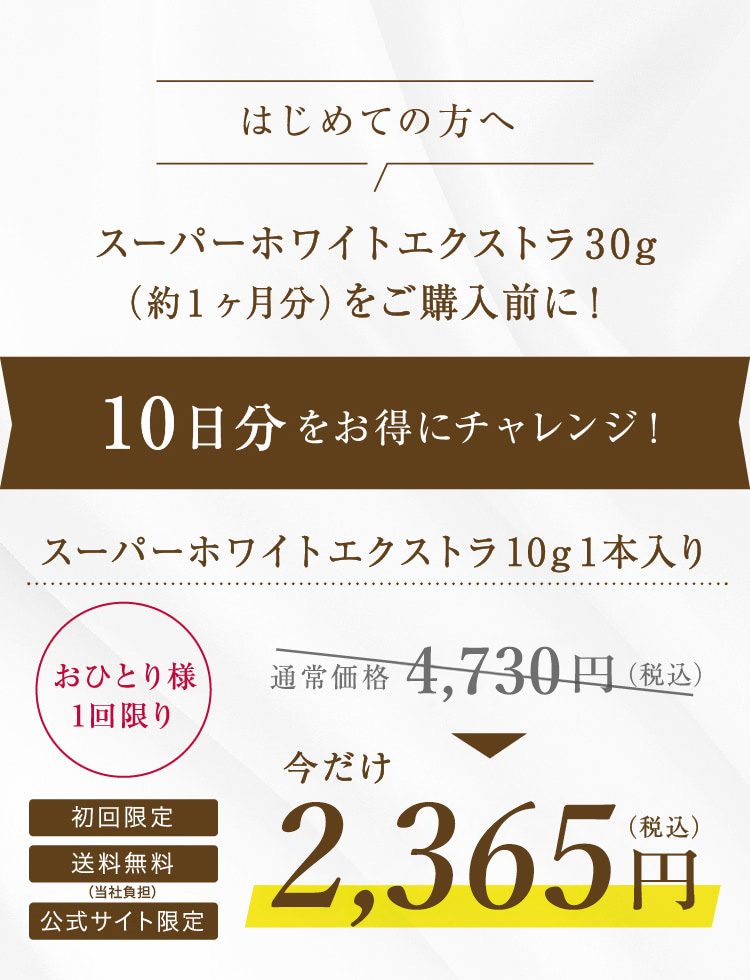 はじめての方へ スーパーホワイトエクストラ30g (約1ヶ月分)をご購入前に! 10日分をお得にチャレンジ! スーパーホワイトエクストラ10g1本入り おひとり様 1回限り 初回限定 送料無料 公式サイト限定 通常価格4,730円(税込) 今だけ2,365円(税込)