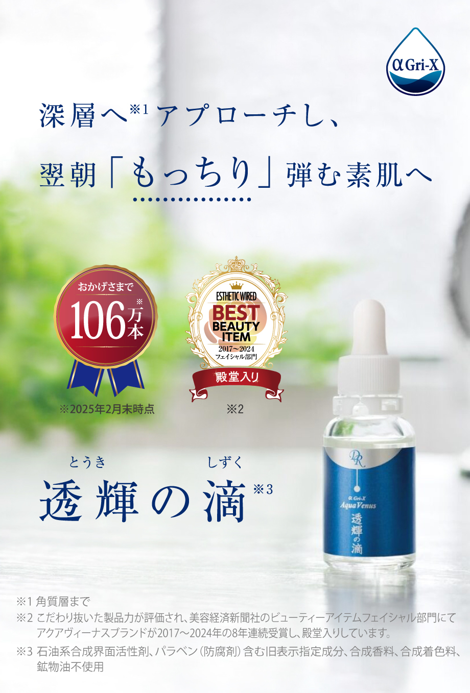 深層へ※1アプローチし、翌朝「もっちり」弾む素肌へ 透輝の滴 ※1 角質層まで
 ※2 美容経済新聞社サロン経営者向け専門情報誌「エステティック通信」ベストアイテムアワードフェイシャル部門にてアクアヴィーナスが2017年、2018年、2019年と3年連続受賞し殿堂入り※3 石油系合成界面活性剤、パラベン(防腐剤)含む旧表示指定成分、合成香料、合成着色料、鉱物油不使用