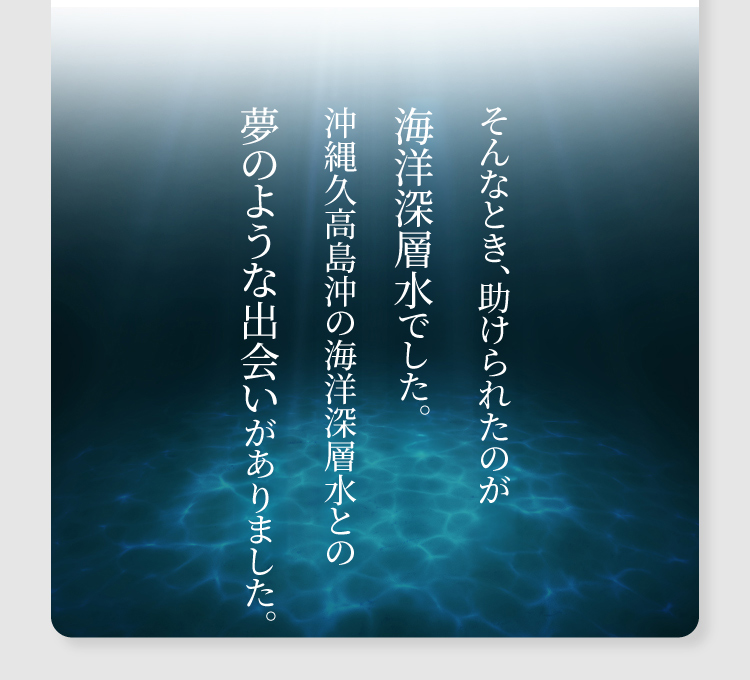 そんなとき、助けられたのが海洋深層水でした。