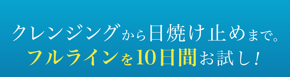 クレンジングから日焼け止めまで。フルラインを10日間お試し！